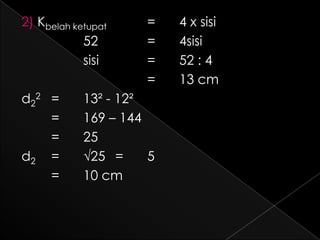 2) Kbelah ketupat    =    4 x sisi
            52       =    4sisi
            sisi     =    52 : 4
                     =    13 cm
d22 =       13² - 12²
    =       169 – 144
    =       25
d2 =        √25 =     5
    =       10 cm
 