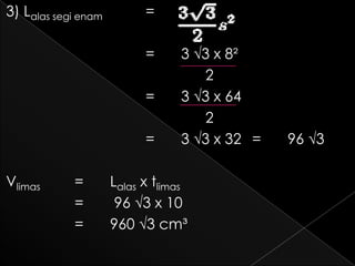 3) Lalas segi enam         =

                           =     3 √3 x 8²
                                    2
                           =     3 √3 x 64
                                    2
                           =     3 √3 x 32 =   96 √3

Vlimas      =        Lalas x tlimas
            =         96 √3 x 10
            =        960 √3 cm³
 