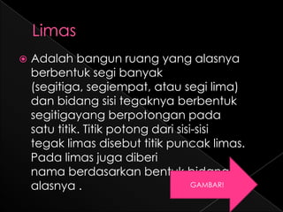    Adalah bangun ruang yang alasnya
    berbentuk segi banyak
    (segitiga, segiempat, atau segi lima)
    dan bidang sisi tegaknya berbentuk
    segitigayang berpotongan pada
    satu titik. Titik potong dari sisi-sisi
    tegak limas disebut titik puncak limas.
    Pada limas juga diberi
    nama berdasarkan bentuk bidang
    alasnya .                         GAMBAR!
 