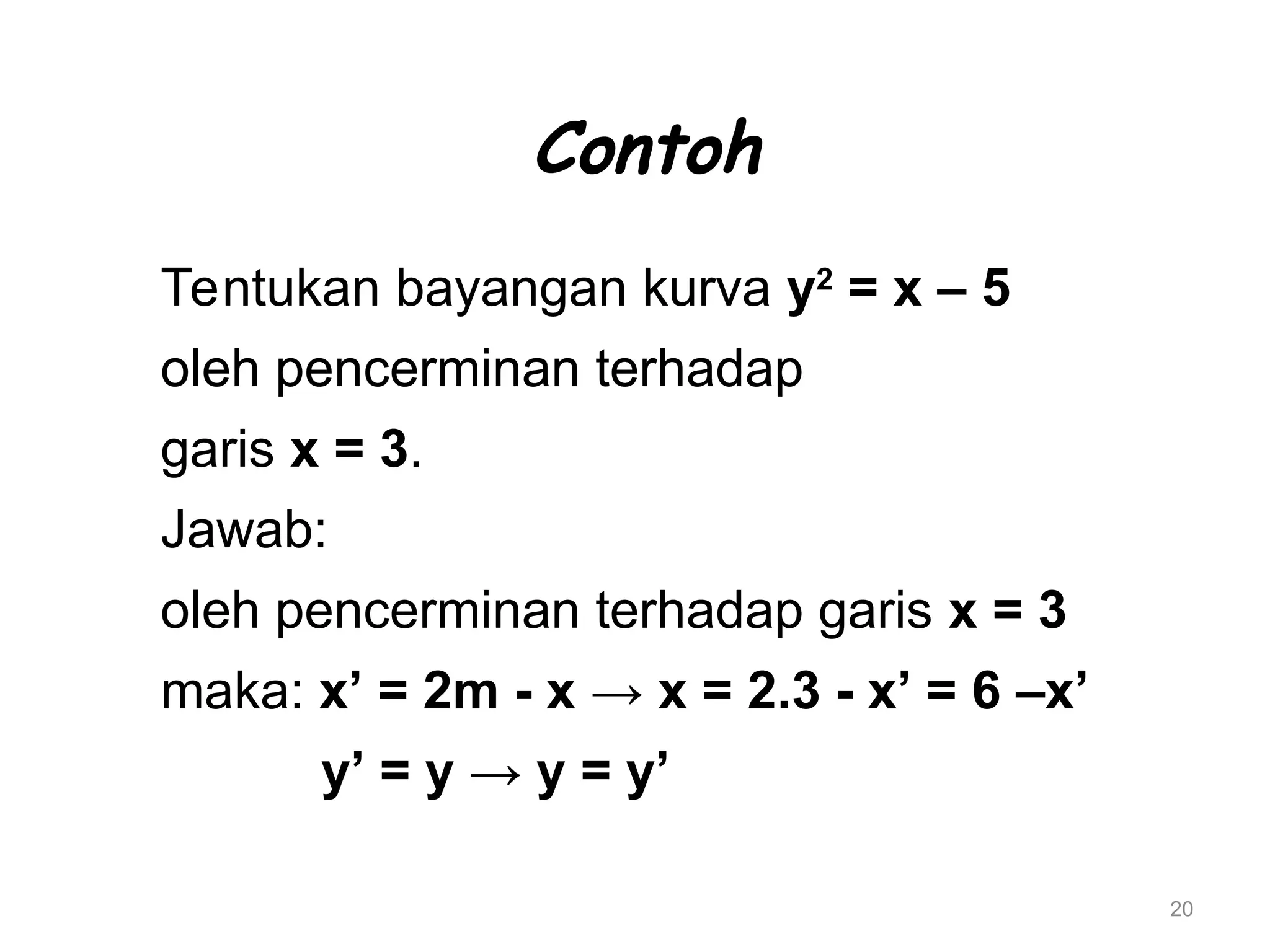 20
Contoh
Tentukan bayangan kurva y2
= x – 5
oleh pencerminan terhadap
garis x = 3.
Jawab:
oleh pencerminan terhadap garis x = 3
maka: x’ = 2m - x → x = 2.3 - x’ = 6 –x’
y’ = y → y = y’
 