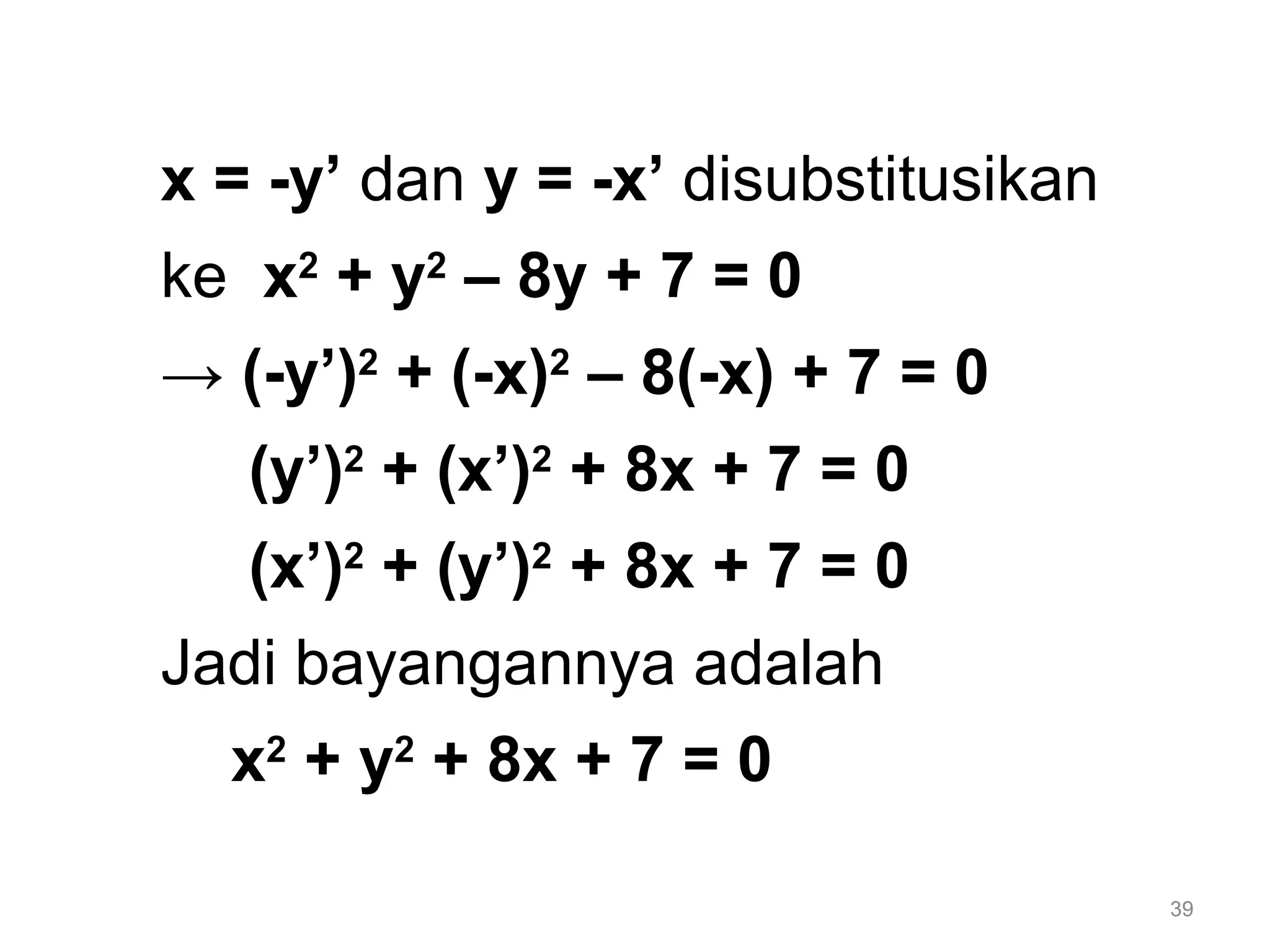 39
x = -y’ dan y = -x’ disubstitusikan
ke x2
+ y2
– 8y + 7 = 0
→ (-y’)2
+ (-x)2
– 8(-x) + 7 = 0
(y’)2
+ (x’)2
+ 8x + 7 = 0
(x’)2
+ (y’)2
+ 8x + 7 = 0
Jadi bayangannya adalah
x2
+ y2
+ 8x + 7 = 0
 