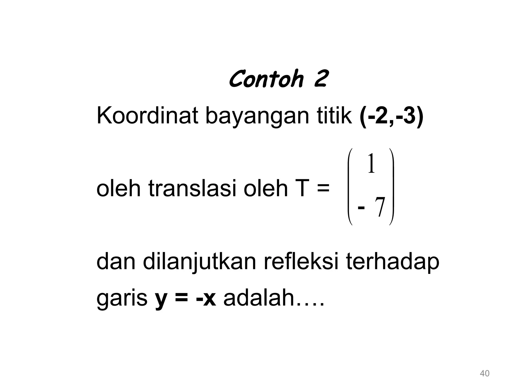 40
Contoh 2
Koordinat bayangan titik (-2,-3)
oleh translasi oleh T =
dan dilanjutkan refleksi terhadap
garis y = -x adalah….








 7
1
 