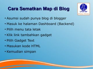 Cara Sematkan Map di BlogCara Sematkan Map di Blog
●
Asumsi sudah punya blog di blogger
●
Masuk ke halaman Dashboard (Backend)
●
Pilih menu tata letak
●
Klik link tambahkan gadget
●
Pilih Gadget Text
●
Masukan kode HTML
●
Kemudian simpan
 
