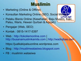 MusliminMuslimin
● Marketing (Online & Offline)
● Konsultan Marketing Online (SEO, Social Media)
● Pelaku Bisnis Online (Kesehatan, Baju Muslim, Kaki
Palsu, Waris, Hewan Qurban & Aqiqah)
● Pengajar (Web, SEO)
● Kontak : 0815-1417-5397
● Web : http://tokoliemonline.com |
http://busanamuslimkamila.com | http://wadiqibas.com
https://jualkakipalsuonline.wordpress.com
● Blog : http://muslimwatasiwa.blogspot.com
● FB : muslimin.watasiwa
 