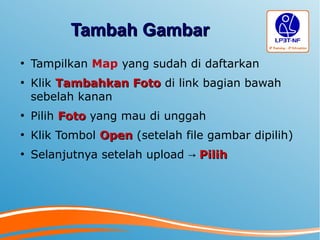 Tambah GambarTambah Gambar
●
Tampilkan Map yang sudah di daftarkan
●
Klik Tambahkan FotoTambahkan Foto di link bagian bawah
sebelah kanan
●
Pilih FotoFoto yang mau di unggah
●
Klik Tombol OpenOpen (setelah file gambar dipilih)
●
Selanjutnya setelah upload → PilihPilih
 