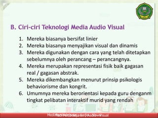 Medi Pembelajaran ; Audio - VisualMedi Pembelajaran ; Audio - Visual
1. Mereka biasanya bersifat linier
2. Mereka biasanya menyajikan visual dan dinamis
3. Mereka digunakan dengan cara yang telah ditetapkan
sebelumnya oleh perancang – perancangnya.
4. Mereka merupakan representasi fisik baik gagasan
real / gagasan abstrak.
5. Mereka dikembangkan menurut prinsip psikologis
behaviorisme dan kongrit.
6. Umumnya mereka berorientasi kepada guru denganm
tingkat pelibatan interaktif murid yang rendah
 