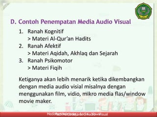 Medi Pembelajaran ; Audio - VisualMedi Pembelajaran ; Audio - Visual
1. Ranah Kognitif
> Materi Al-Qur’an Hadits
2. Ranah Afektif
> Materi Aqidah, Akhlaq dan Sejarah
3. Ranah Psikomotor
> Materi Fiqih
Ketiganya akan lebih menarik ketika dikembangkan
dengan media audio visial misalnya dengan
menggunakan film, vidio, mikro media flas/window
movie maker.
 