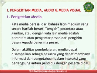 Medi Pembelajaran ; Audio - VisualMedi Pembelajaran ; Audio - Visual
Kata media berasal dari bahasa latin medium yang
secara harfiah berarti “tengah”, perantara atau
gambar, atau dengan kata lain media adalah
perantara atau pengantar pesan dari pengirim
pesan kepada penerima pesan.
Dalam aktifitas pembelajaran, media dapat
disampaikan sebagai sesuatu yang dapat membawa
informasi dan pengetahuan dalam interaksi yang
berlangsung antara pendidik dengan peserta didik.
 