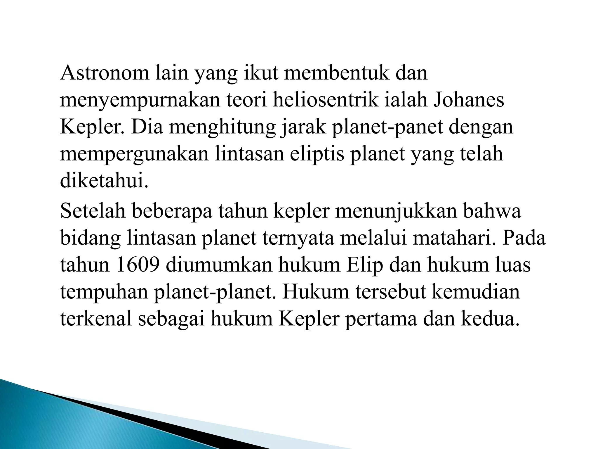 Astronom lain yang ikut membentuk dan
menyempurnakan teori heliosentrik ialah Johanes
Kepler. Dia menghitung jarak planet-panet dengan
mempergunakan lintasan eliptis planet yang telah
diketahui.
Setelah beberapa tahun kepler menunjukkan bahwa
bidang lintasan planet ternyata melalui matahari. Pada
tahun 1609 diumumkan hukum Elip dan hukum luas
tempuhan planet-planet. Hukum tersebut kemudian
terkenal sebagai hukum Kepler pertama dan kedua.
 