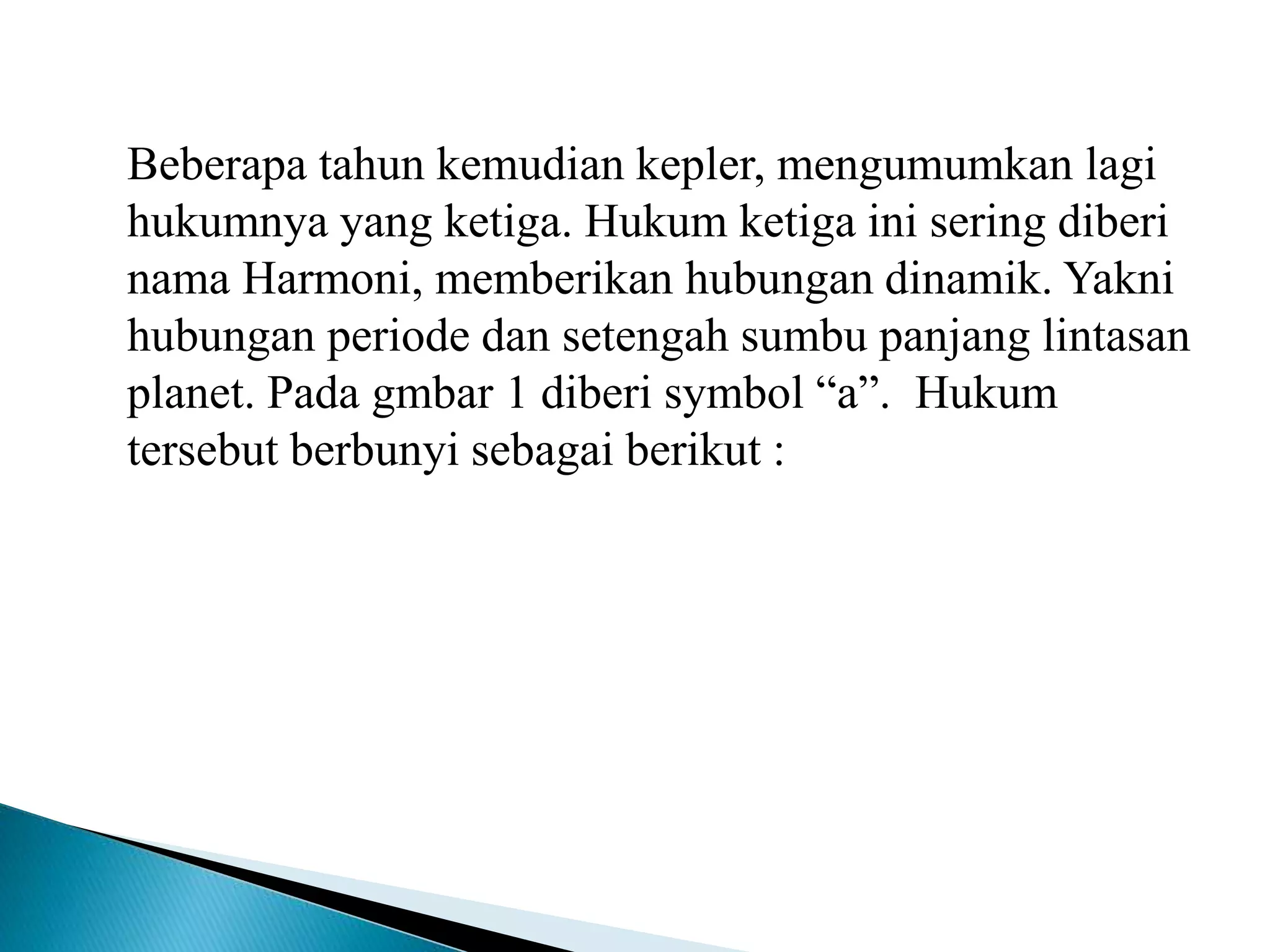 Beberapa tahun kemudian kepler, mengumumkan lagi
hukumnya yang ketiga. Hukum ketiga ini sering diberi
nama Harmoni, memberikan hubungan dinamik. Yakni
hubungan periode dan setengah sumbu panjang lintasan
planet. Pada gmbar 1 diberi symbol “a”. Hukum
tersebut berbunyi sebagai berikut :
 