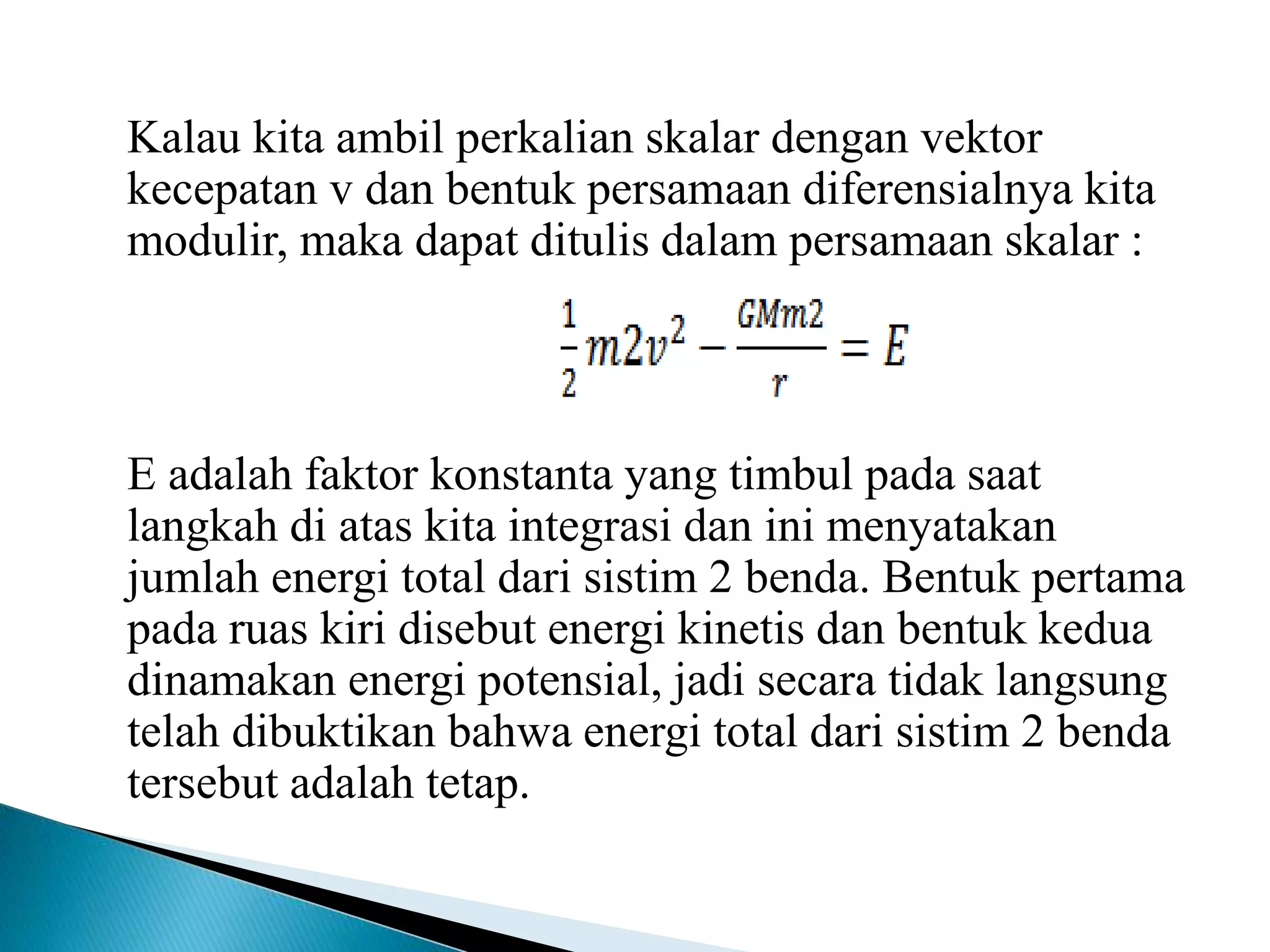 Kalau kita ambil perkalian skalar dengan vektor
kecepatan v dan bentuk persamaan diferensialnya kita
modulir, maka dapat ditulis dalam persamaan skalar :
E adalah faktor konstanta yang timbul pada saat
langkah di atas kita integrasi dan ini menyatakan
jumlah energi total dari sistim 2 benda. Bentuk pertama
pada ruas kiri disebut energi kinetis dan bentuk kedua
dinamakan energi potensial, jadi secara tidak langsung
telah dibuktikan bahwa energi total dari sistim 2 benda
tersebut adalah tetap.
 