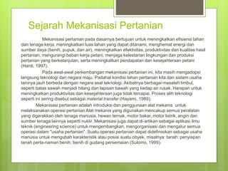 Sejarah Mekanisasi Pertanian
Mekanisasi pertanian pada dasarnya bertujuan untuk meningkatkan efisiensi lahan
dan tenaga kerja, meningkatkan luas lahan yang dapat ditanami, menghemat energi dan
sumber daya (benih, pupuk, dan air), meningkatkan efektivitas, produktivitas dan kualitas hasil
pertanian, mengurangi beban kerja petani, menjaga kelestarian lingkungan dan produksi
pertanian yang berkelanjutan, serta meningkatkan pendapatan dan kesejahteraan petani
(Hardi, 1997).
Pada awal-awal perkembangan mekanisasi pertanian ini, kita masih mengadopsi
langsung teknologi dari negara maju. Padahal kondisi lahan pertanian kita dan sistem usaha
taninya jauh berbeda dengan negara asal teknologi. Akibatnya berbagai masalah timbul,
seperti batas sawah menjadi hilang dan lapisan bawah yang kedap air rusak. Harapan untuk
meningkatkan produktivitas dan kesejahteraan juga tidak tercapai. Proses alih teknologi
seperti ini sering disebut sebagai material transfer (Hayami, 1989).
Mekanisasi pertanian adalah introduksi dan penggunaan alat mekanis untuk
melaksanakan operasi pertanian Alat mekanis yang digunakan mencakup semua peralatan
yang digerakkan oleh tenaga manusia, hewan ternak, motor bakar, motor listrik, angin dan
sumber tenaga lainnya seperti nuklir. Mekanisasi juga dapat di-artikan sebagai aplikasi ilmu
teknik (engineering science) untuk rnengembangkan, mengorganisasi dan mengatur semua
operasi dalam "usaha pertanian". Suatu operasi pertanian dapat didefinisikan sebagai usaha
manusia untuk mengubah karakteristik atau posisi suatu obyek, misalnya: tanah: penyiapan
tanah perta-naman benih: benih di gudang persemaian (Sulomo, 1999).
 
