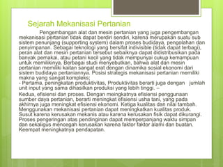 Sejarah Mekanisasi Pertanian
Pengembangan alat dan mesin pertanian yang juga pengembangan
mekanisasi pertanian tidak dapat berdiri sendiri, karena merupakan suatu sub
sistem penunjang (supporting system) dalam proses budidaya, pengolahan dan
penyimpanan. Sebagai teknologi yang bersifat indivisible (tidak dapat terbagi),
peran alat dan mesin pertanian tersebut sebaiknya dapat didistribusikan pada
banyak pemakai, atau petani kecil yang tidak mempunyai cukup kemampuan
untuk memilikinya. Berbagai studi menyebutkan, bahwa alat dan mesin
pertanian memiliki kaitan sangat erat dengan dinamika sosial ekonomi dari
sistem budidaya pertaniannya. Posisi strategis mekanisasi pertanian memiliki
makna yang sangat kompleks;
- Pertama, peningkatan produktivitas, Produktivitas berarti juga dengan jumlah
unit input yang sama dihasilkan produksi yang lebih tinggi. –
Kedua, efisiensi dan proses. Dengan meingkatnya efisiensi penggunaan
sumber daya pertanian, berarti meningkat efisiensi usha tani, yang pada
akhirnya juga meningkat efisiensi ekonomi. Ketiga kualitas dan nilai tambah.
Menggunakan mekanisasi pertanian dapat meningkatkan kualitas produk.
Susut karena kerusakan mekanis atau karena kerusakan fisik dapat dikurangi.
Proses pengeringan atas pendinginan dapat memperpanjang waktu simpan
dan sekaligus mencegah kerusakan karena faktor faktor alami dan buatan.
Keempat meningkatnya pendapatan.
 