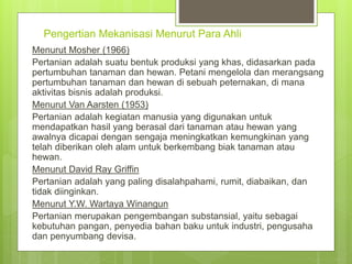 Pengertian Mekanisasi Menurut Para Ahli
Menurut Mosher (1966)
Pertanian adalah suatu bentuk produksi yang khas, didasarkan pada
pertumbuhan tanaman dan hewan. Petani mengelola dan merangsang
pertumbuhan tanaman dan hewan di sebuah peternakan, di mana
aktivitas bisnis adalah produksi.
Menurut Van Aarsten (1953)
Pertanian adalah kegiatan manusia yang digunakan untuk
mendapatkan hasil yang berasal dari tanaman atau hewan yang
awalnya dicapai dengan sengaja meningkatkan kemungkinan yang
telah diberikan oleh alam untuk berkembang biak tanaman atau
hewan.
Menurut David Ray Griffin
Pertanian adalah yang paling disalahpahami, rumit, diabaikan, dan
tidak diinginkan.
Menurut Y.W. Wartaya Winangun
Pertanian merupakan pengembangan substansial, yaitu sebagai
kebutuhan pangan, penyedia bahan baku untuk industri, pengusaha
dan penyumbang devisa.
 