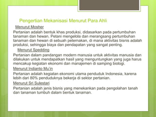 Pengertian Mekanisasi Menurut Para Ahli
Menurut Mosher
Pertanian adalah bentuk khas produksi, didasarkan pada pertumbuhan
tanaman dan hewan. Petani mengelola dan merangsang pertumbuhan
tanaman dan hewan di sebuah peternakan, di mana aktivitas bisnis adalah
produksi, sehingga biaya dan pendapatan yang sangat penting.
Menurut Spedding
Pertanian dalam pandangan modern manusia untuk aktivitas manusia dan
dilakukan untuk mendapatkan hasil yang menguntungkan yang juga harus
mencakup kegiatan ekonomi dan manajemen di samping biologi.
Menurut Indianto Mu’in
Pertanian adalah kegiatan ekonomi utama penduduk Indonesia, karena
lebih dari 80% penduduknya bekerja di sektor pertanian.
Menurut Sri Sulestari
Pertanian adalah jenis bisnis yang menekankan pada pengolahan tanah
dan tanaman tumbuh dalam bentuk tanaman.
 