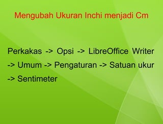 Mengubah Ukuran Inchi menjadi Cm



Perkakas -> Opsi -> LibreOffice Writer
-> Umum -> Pengaturan -> Satuan ukur
-> Sentimeter
 
