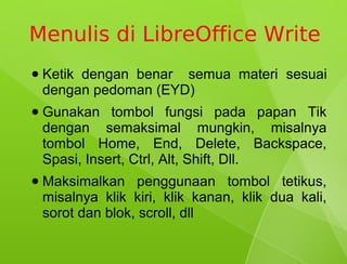 Menulis di LibreOffice Write
●   Ketik dengan benar semua materi sesuai
    dengan pedoman (EYD)
●   Gunakan tombol fungsi pada papan Tik
    dengan semaksimal mungkin, misalnya
    tombol Home, End, Delete, Backspace,
    Spasi, Insert, Ctrl, Alt, Shift, Dll.
●   Maksimalkan penggunaan tombol tetikus,
    misalnya klik kiri, klik kanan, klik dua kali,
    sorot dan blok, scroll, dll
 