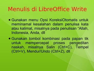 Menulis di LibreOffice Write
●   Gunakan menu Opsi KoreksiOtomatis untuk
    meminamal kesalahan dalam penulisa kata
    atau kalimat, misalnya pada penulisan “Allah,
    Indonesia, Anda, dll
●   Gunakan tombol kombinasi pada papan tik
    untuk mempercepat proses pengeditan
    naskah, misalnya Salin (Ctrl+C), Tempel
    (Ctrl+V), Mendur/Undo (Ctrl+Z), dll
 