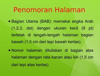 Penomoran Halaman
●   Bagian Utama (BAB): memakai angka Arab
    (1,2,3, dst) dengan ukuran kecil (9 pt)
    terletak di tengah-tengah halaman bagian
    bawah (1,5 cm dari tepi bawah kertas).
●   Nomor halaman dituliskan di bagian atas
    halaman dengan rata kanan atau kiri (1,5 cm
    dari tepi atas kertas).
 