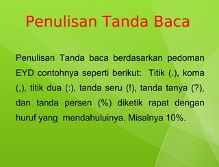 Penulisan Tanda Baca

Penulisan Tanda baca berdasarkan pedoman
EYD contohnya seperti berikut: Titik (.), koma
(,), titik dua (:), tanda seru (!), tanda tanya (?),
dan tanda persen (%) diketik rapat dengan
huruf yang mendahuluinya. Misalnya 10%.
 