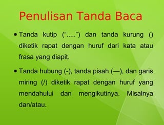 Penulisan Tanda Baca
●   Tanda kutip (“.....”) dan tanda kurung ()
    diketik rapat dengan huruf dari kata atau
    frasa yang diapit.
●   Tanda hubung (-), tanda pisah (—), dan garis
    miring (/) diketik rapat dengan huruf yang
    mendahului    dan    mengikutinya.   Misalnya
    dan/atau.
 