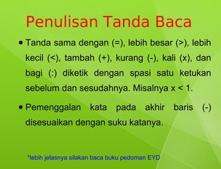 Penulisan Tanda Baca
●   Tanda sama dengan (=), lebih besar (>), lebih
    kecil (<), tambah (+), kurang (-), kali (x), dan
    bagi (:) diketik dengan spasi satu ketukan
    sebelum dan sesudahnya. Misalnya x < 1.
●   Pemenggalan          kata     pada     akhir    baris   (-)
    disesuaikan dengan suku katanya.


    *lebih jelasnya silakan baca buku pedoman EYD
 