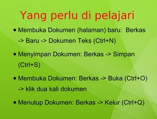 Yang perlu di pelajari
●   Membuka Dokumen (halaman) baru: Berkas
    -> Baru -> Dokumen Teks (Ctrl+N)
●   Menyimpan Dokumen: Berkas -> Simpan
    (Ctrl+S)
●   Membuka Dokumen: Berkas -> Buka (Ctrl+O)
    -> klik dua kali dokumen
●   Menutup Dokumen: Berkas -> Kelur (Ctrl+Q)
 