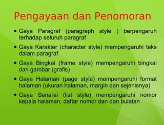 Pengayaan dan Penomoran
●   Gaya Paragraf (paragraph style ) berpengaruh
    terhadap seluruh paragraf
●   Gaya Karakter (character style) mempengaruhi teks
    dalam paragraf
●   Gaya Bingkai (frame style) mempengaruhi bingkai
    dan gambar (grafis)
●   Gaya Halaman (page style) mempengaruhi format
    halaman (ukuran halaman, margin dan sejenisnya)
●   Gaya Senarai (list style) mempengaruhi nomor
    kepala halaman, daftar nomor dan dan bulatan
 