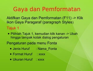 Gaya dan Pemformatan
Aktifkan Gaya dan Pemformatan (F11) -> Klik
ikon Gaya Paragaraf (paragraph Styles )
Tajuk 1
●   Pilihlah Tajuk 1, kemudian klik kanan -> Ubah
    hingga tampak kotak dialog pengaturan
Pengaturan pada menu Fonta
    ●   Jenis Huruf    : Nama_Fonta
    ●   Format Huruf   : xxxx
    ●   Ukuran Huruf   : xxxx
 
