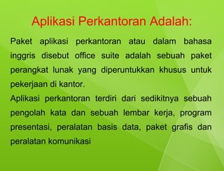 Aplikasi Perkantoran Adalah:
Paket aplikasi perkantoran atau dalam bahasa
inggris disebut office suite adalah sebuah paket
perangkat lunak yang diperuntukkan khusus untuk
pekerjaan di kantor.
Aplikasi perkantoran terdiri dari sedikitnya sebuah
pengolah kata dan sebuah lembar kerja, program
presentasi, peralatan basis data, paket grafis dan
peralatan komunikasi
 