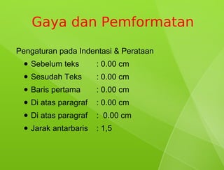 Gaya dan Pemformatan
Pengaturan pada Indentasi & Perataan
 ●   Sebelum teks       : 0.00 cm
 ●   Sesudah Teks       : 0.00 cm
 ●   Baris pertama      : 0.00 cm
 ●   Di atas paragraf   : 0.00 cm
 ●   Di atas paragraf   : 0.00 cm
 ●   Jarak antarbaris   : 1,5
 