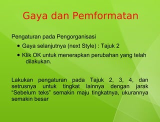 Gaya dan Pemformatan
Pengaturan pada Pengorganisasi
 ●   Gaya selanjutnya (next Style) : Tajuk 2
 ●   Klik OK untuk menerapkan perubahan yang telah
      dilakukan.


Lakukan pengaturan pada Tajuk 2, 3, 4, dan
setrusnya untuk tingkat lainnya dengan jarak
“Sebelum teks” semakin maju tingkatnya, ukurannya
semakin besar
 