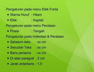 Pengaturan pada menu Efek Fonta
●   Warna Huruf : Hitam
●   Efek            : Kapital
Pengaturan pada menu Perataan
●   Posisi          : Tengah
Pengaturan pada Indentasi & Perataan
●   Sebelum teks       : xx cm
●   Sesudah Teks       : xx cm
●   Baris pertama      : xx cm
●   Di atas paragraf : 2 cm
●   Jarak antarbaris : 1,5
 