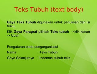 Teks Tubuh (text body)
Gaya Teks Tubuh digunakan untuk penulisan dari isi
buku,
Klik Gaya Paragraf pilihlah Teks tubuh ->klik kanan
-> Ubah


Pengaturan pada pengorganisasi
Nama              : Teks Tubuh
Gaya Selanjutnya : Indentasi tubuh teks
 