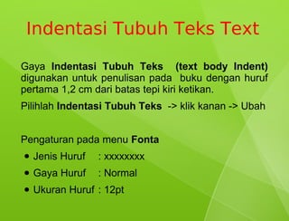 Indentasi Tubuh Teks Text
Gaya Indentasi Tubuh Teks (text body Indent)
digunakan untuk penulisan pada buku dengan huruf
pertama 1,2 cm dari batas tepi kiri ketikan.
Pilihlah Indentasi Tubuh Teks -> klik kanan -> Ubah


Pengaturan pada menu Fonta
●   Jenis Huruf   : xxxxxxxx
●   Gaya Huruf    : Normal
●   Ukuran Huruf : 12pt
 