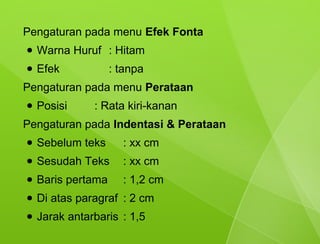 Pengaturan pada menu Efek Fonta
●   Warna Huruf : Hitam
●   Efek            : tanpa
Pengaturan pada menu Perataan
●   Posisi     : Rata kiri-kanan
Pengaturan pada Indentasi & Perataan
●   Sebelum teks      : xx cm
●   Sesudah Teks      : xx cm
●   Baris pertama     : 1,2 cm
●   Di atas paragraf : 2 cm
●   Jarak antarbaris : 1,5
 