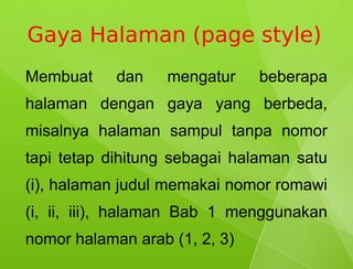 Gaya Halaman (page style)
Membuat     dan    mengatur    beberapa
halaman dengan gaya yang berbeda,
misalnya halaman sampul tanpa nomor
tapi tetap dihitung sebagai halaman satu
(i), halaman judul memakai nomor romawi
(i, ii, iii), halaman Bab 1 menggunakan
nomor halaman arab (1, 2, 3)
 