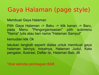 Gaya Halaman (page style)
Membuat Gaya Halaman
Pilih Gaya Halaman -> Baku -> klik kanan -> Baru,
pada Menu "Pengorganisasian" pilih submenu
"Nama" tulis atau beri nama "Halaman Sampul"
kemudian klik Ok
lakukan langkah seperti diatas untuk membuat gaya
halaman lainnya, misalnya, Halaman Judul, Kata
pengatar, Ilustrasi, Daftar Isi, Halaman Bab, dll


*lihat salindia pembagian BAB
 