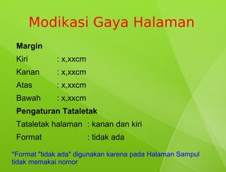 Modikasi Gaya Halaman
 Margin
 Kiri        : x,xxcm
 Kanan       : x,xxcm
 Atas        : x,xxcm
 Bawah       : x,xxcm
 Pengaturan Tataletak
 Tataletak halaman : kanan dan kiri
 Format                 : tidak ada

*Format "tidak ada" digunakan karena pada Halaman Sampul
tidak memakai nomor
 