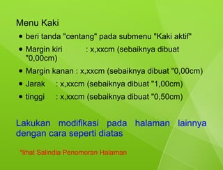 Menu Kaki
●   beri tanda "centang" pada submenu "Kaki aktif"
●   Margin kiri      : x,xxcm (sebaiknya dibuat
    "0,00cm)
●   Margin kanan : x,xxcm (sebaiknya dibuat "0,00cm)
●   Jarak    : x,xxcm (sebaiknya dibuat "1,00cm)
●   tinggi   : x,xxcm (sebaiknya dibuat "0,50cm)


Lakukan modifikasi pada halaman lainnya
dengan cara seperti diatas

*lihat Salindia Penomoran Halaman
 