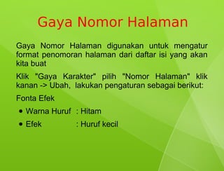 Gaya Nomor Halaman
Gaya Nomor Halaman digunakan untuk mengatur
format penomoran halaman dari daftar isi yang akan
kita buat
Klik "Gaya Karakter" pilih "Nomor Halaman" klik
kanan -> Ubah, lakukan pengaturan sebagai berikut:
Fonta Efek
●   Warna Huruf : Hitam
●   Efek        : Huruf kecil
 