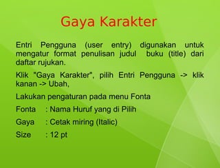 Gaya Karakter
Entri Pengguna (user entry) digunakan untuk
mengatur format penulisan judul buku (title) dari
daftar rujukan.
Klik "Gaya Karakter", pilih Entri Pengguna -> klik
kanan -> Ubah,
Lakukan pengaturan pada menu Fonta
Fonta   : Nama Huruf yang di Pilih
Gaya    : Cetak miring (Italic)
Size    : 12 pt
 