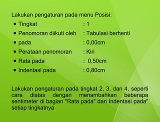 Lakukan pengaturan pada menu Posisi:
●   Tingkat                  :1
●   Penomoran diikuti oleh   : Tabulasi berhenti
●   pada                     : 0,00cm
●   Perataan penomoran       : Kiri
●   Rata pada                : 0,50cm
●   Indentasi pada           : 0,80cm


Lakukan pengaturan pada tingkat 2, 3, dan 4, seperti
cara diatas dengan menambahkan beberapa
sentimeter di bagian "Rata pada" dan Indentasi pada"
setiap tingkatnya
 