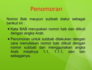 Penomoran
Nomor Bab maupun subbab diatur sebagai
berikut ini :
●   Kata BAB merupakan nomor bab dan diikuti
    dengan angka Arab.
●   Penomoran untuk subbab dilakukan dengan
    cara menuliskan nomor bab diikuti dengan
    nomor subbab dan menggunakan angka
    Arab misalnya 1.1, 1.1.1, dan lain
    sebagainya.
 