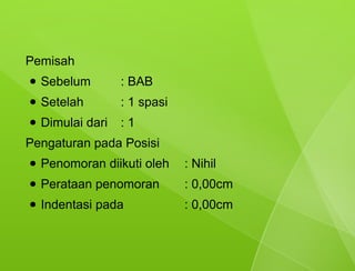 Pemisah
●   Sebelum        : BAB
●   Setelah        : 1 spasi
●   Dimulai dari   :1
Pengaturan pada Posisi
●   Penomoran diikuti oleh     : Nihil
●   Perataan penomoran         : 0,00cm
●   Indentasi pada             : 0,00cm
 