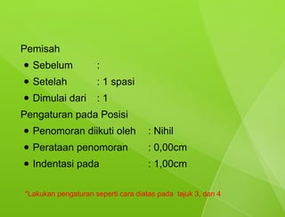 Pemisah
●   Sebelum          :
●   Setelah          : 1 spasi
●   Dimulai dari     :1
Pengaturan pada Posisi
●   Penomoran diikuti oleh           : Nihil
●   Perataan penomoran               : 0,00cm
●   Indentasi pada                   : 1,00cm

*Lakukan pengaturan seperti cara diatas pada tajuk 3, dan 4
 