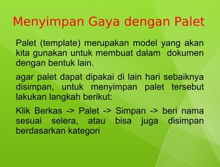 Menyimpan Gaya dengan Palet
Palet (template) merupakan model yang akan
kita gunakan untuk membuat dalam dokumen
dengan bentuk lain.
agar palet dapat dipakai di lain hari sebaiknya
disimpan, untuk menyimpan palet tersebut
lakukan langkah berikut:
Klik Berkas -> Palet -> Simpan -> beri nama
sesuai selera, atau bisa juga disimpan
berdasarkan kategori
 