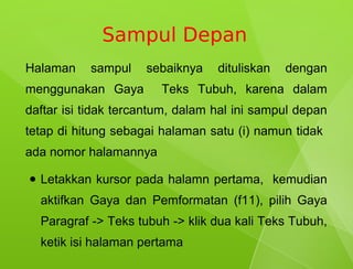 Sampul Depan
Halaman     sampul    sebaiknya    dituliskan   dengan
menggunakan Gaya         Teks Tubuh, karena dalam
daftar isi tidak tercantum, dalam hal ini sampul depan
tetap di hitung sebagai halaman satu (i) namun tidak
ada nomor halamannya

●   Letakkan kursor pada halamn pertama, kemudian
    aktifkan Gaya dan Pemformatan (f11), pilih Gaya
    Paragraf -> Teks tubuh -> klik dua kali Teks Tubuh,
    ketik isi halaman pertama
 