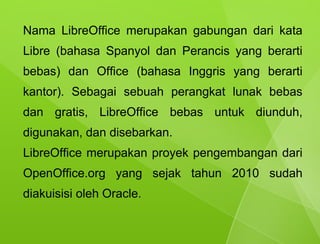 Nama LibreOffice merupakan gabungan dari kata
Libre (bahasa Spanyol dan Perancis yang berarti
bebas) dan Office (bahasa Inggris yang berarti
kantor). Sebagai sebuah perangkat lunak bebas
dan gratis, LibreOffice bebas untuk diunduh,
digunakan, dan disebarkan.
LibreOffice merupakan proyek pengembangan dari
OpenOffice.org yang sejak tahun 2010 sudah
diakuisisi oleh Oracle.
 