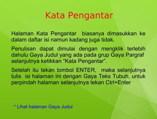 Kata Pengantar
Halaman Kata Pengantar biasanya dimasukkan ke
dalam daftar isi namun kadang juga tidak.
Penulisan dapat dimulai dengan mengklik terlebih
dahulu Gaya Judul yang ada pada grup Gaya Pargraf
selanjutnya ketikkan “Kata Pengantar”.
Setelah itu tekan tombol ENTER, maka selanjutnya
tulis isi halaman ini dengan Gaya Teks Tubuh, untuk
perpindah halaman selanjutnya tekan Ctrl+Enter



* Lihat halaman Gaya Judul
 